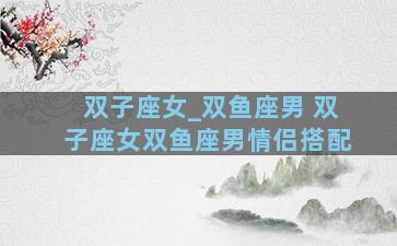 双子座女_双鱼座男 双子座女双鱼座男情侣搭配
